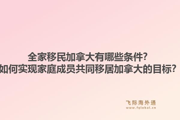 全家移民加拿大有哪些條件？如何實現(xiàn)家庭成員共同移居加拿大的目標(biāo)？