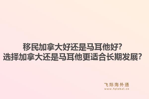 移民加拿大好還是馬耳他好？選擇加拿大還是馬耳他更適合長期發(fā)展？
