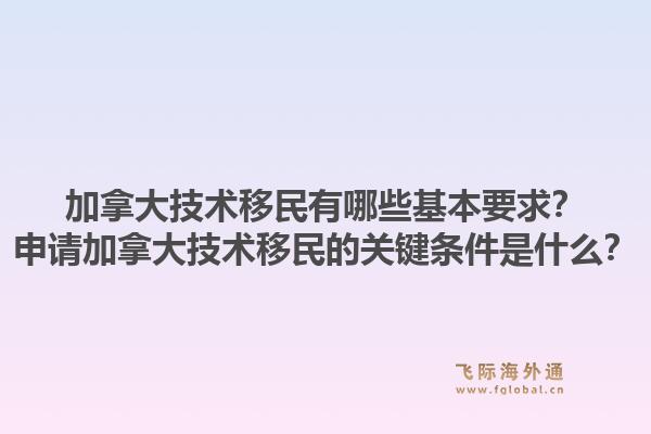 加拿大技術(shù)移民有哪些基本要求？申請加拿大技術(shù)移民的關(guān)鍵條件是什么？1.jpg