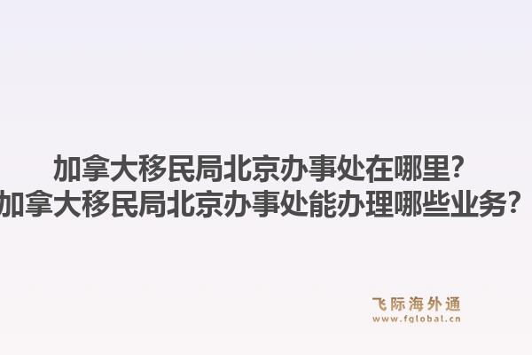 加拿大移民局北京辦事處在哪里？加拿大移民局北京辦事處能辦理哪些業(yè)務？1.jpg