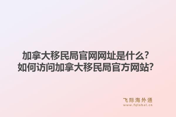 加拿大移民局官網(wǎng)網(wǎng)址是什么？如何訪問加拿大移民局官方網(wǎng)站？1.jpg