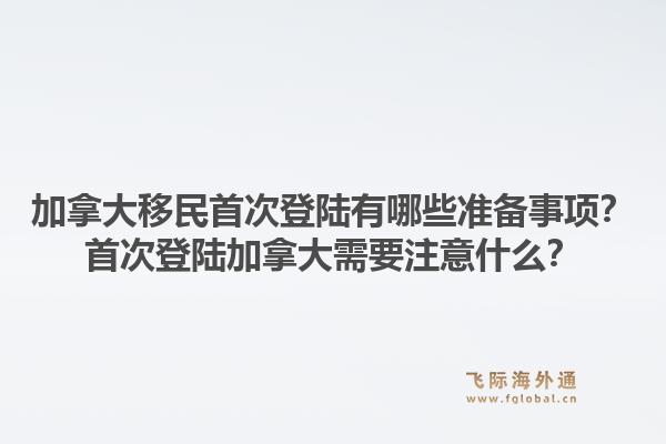 加拿大移民首次登陸有哪些準備事項？首次登陸加拿大需要注意什么？1.jpg