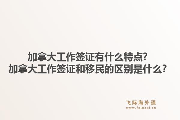 加拿大工作簽證有什么特點？加拿大工作簽證和移民的區(qū)別是什么？1.jpg