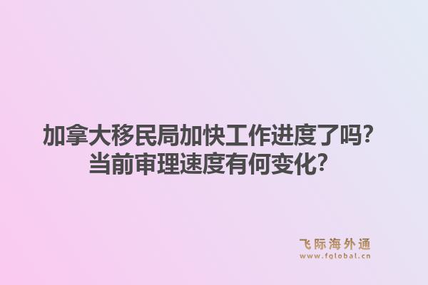 加拿大移民局加快工作進(jìn)度了嗎？當(dāng)前審理速度有何變化？1.jpg