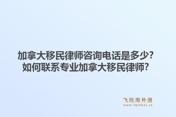 加拿大移民律師咨詢電話是多少？如何聯(lián)系專業(yè)加拿大移民律師？1.jpg
