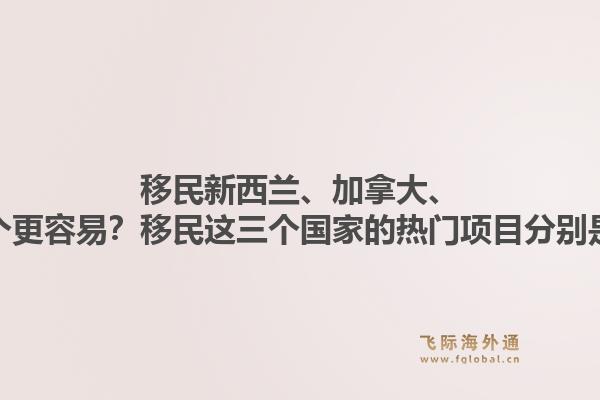 移民新西蘭、加拿大、澳洲哪個(gè)更容易？移民這三個(gè)國(guó)家的熱門項(xiàng)目分別是什么？1.jpg