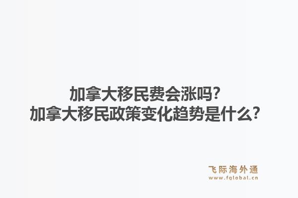 加拿大移民費會漲嗎？加拿大移民政策變化趨勢是什么？1.jpg