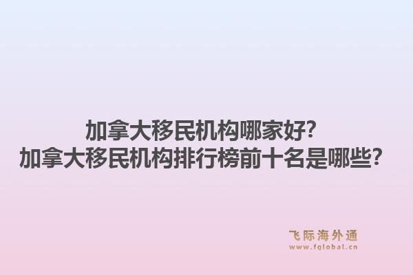 加拿大移民機構(gòu)哪家好？加拿大移民機構(gòu)排行榜前十名是哪些？1.jpg