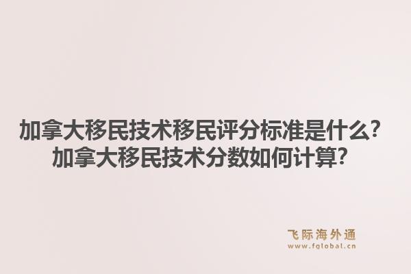 加拿大移民技術(shù)移民評(píng)分標(biāo)準(zhǔn)是什么？加拿大移民技術(shù)分?jǐn)?shù)如何計(jì)算？1.jpg