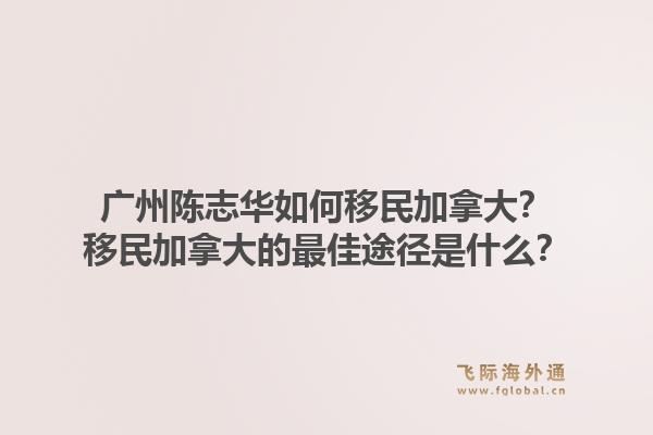 廣州陳志華如何移民加拿大？移民加拿大的最佳途徑是什么？1.jpg