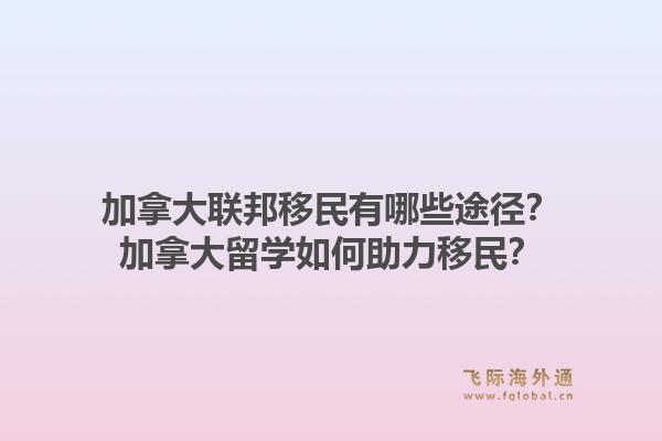 加拿大聯(lián)邦移民有哪些途徑？加拿大留學(xué)如何助力移民？1.jpg