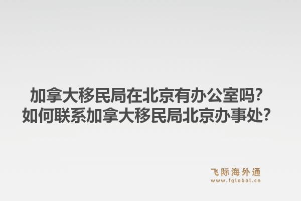 加拿大移民局在北京有辦公室嗎？如何聯(lián)系加拿大移民局北京辦事處？1.jpg