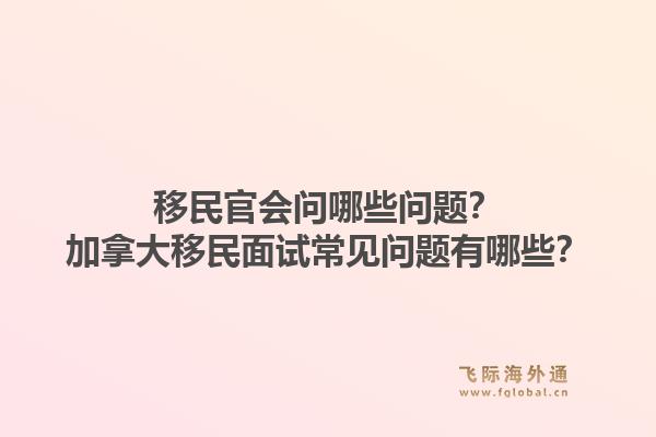 移民官會(huì)問哪些問題？加拿大移民面試常見問題有哪些？1.jpg