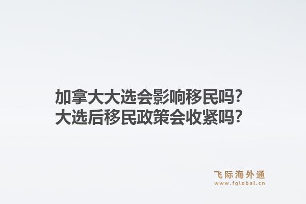 加拿大大選會影響移民嗎？大選后移民政策會收緊嗎？1.jpg