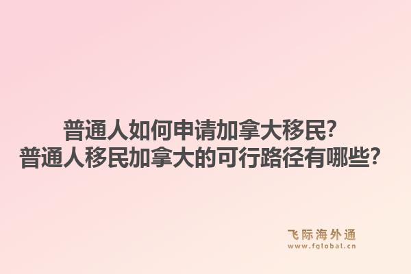 普通人如何申請加拿大移民？普通人移民加拿大的可行路徑有哪些？1.jpg
