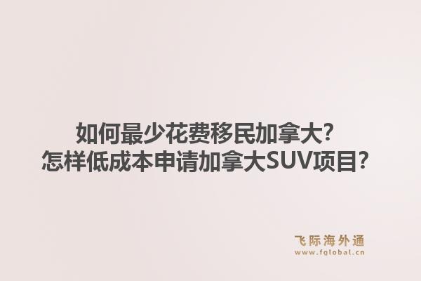 如何最少花費移民加拿大？怎樣低成本申請加拿大SUV項目？1.jpg