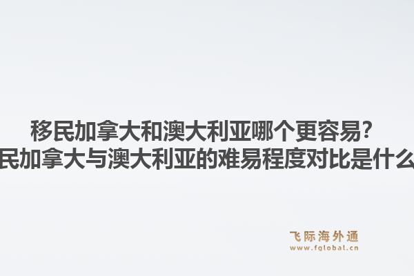 移民加拿大和澳大利亞哪個更容易？移民加拿大與澳大利亞的難易程度對比是什么？1.jpg