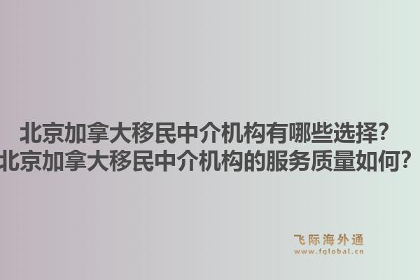 北京加拿大移民中介機(jī)構(gòu)有哪些選擇？北京加拿大移民中介機(jī)構(gòu)的服務(wù)質(zhì)量如何？