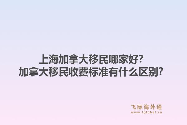 上海加拿大移民哪家好？加拿大移民收費(fèi)標(biāo)準(zhǔn)有什么區(qū)別？1.jpg