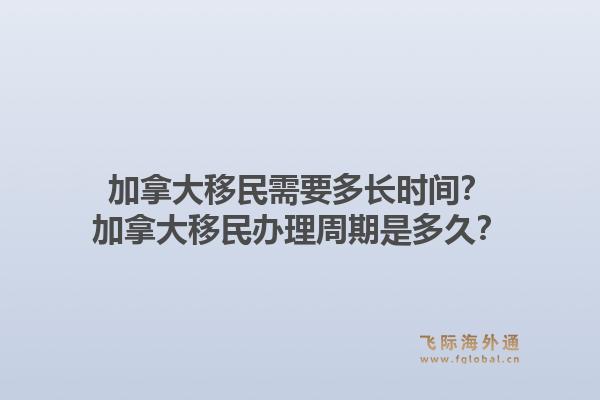 加拿大移民需要多長時間？加拿大移民辦理周期是多久？1.jpg