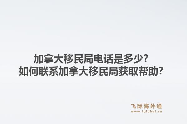 加拿大移民局電話是多少？如何聯(lián)系加拿大移民局獲取幫助？1.jpg