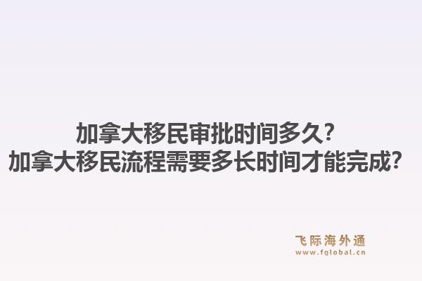 加拿大移民審批時間多久？加拿大移民流程需要多長時間才能完成？1.jpg