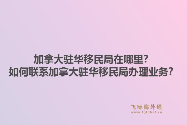 加拿大駐華移民局在哪里？如何聯(lián)系加拿大駐華移民局辦理業(yè)務(wù)？1.jpg