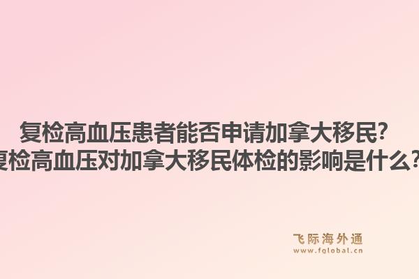 復檢高血壓患者能否申請加拿大移民？復檢高血壓對加拿大移民體檢的影響是什么？1.jpg