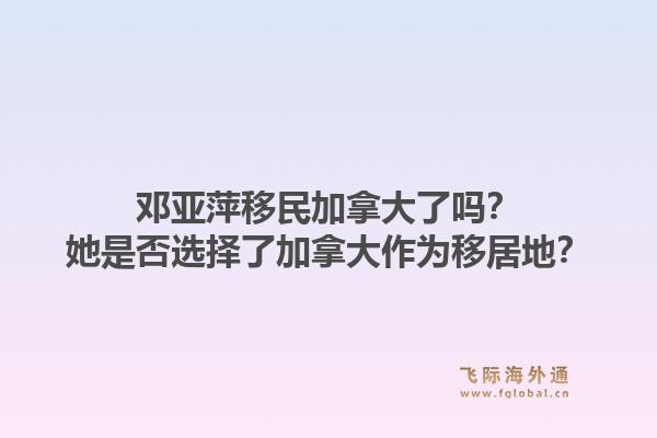 鄧亞萍移民加拿大了嗎？她是否選擇了加拿大作為移居地？1.jpg