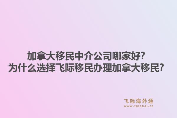 加拿大移民中介公司哪家好？為什么選擇飛際移民辦理加拿大移民？1.jpg