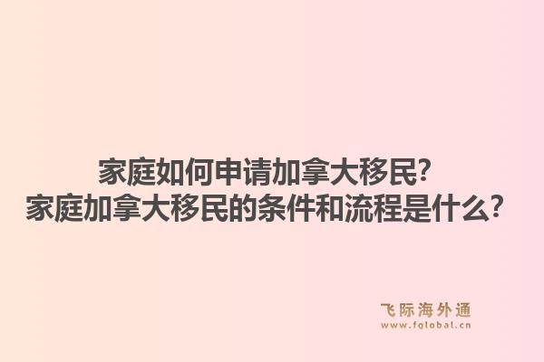 家庭如何申請加拿大移民？家庭加拿大移民的條件和流程是什么？1.jpg