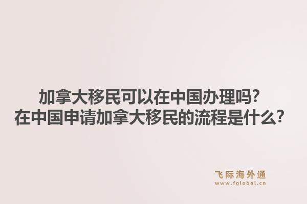 加拿大移民可以在中國辦理嗎？在中國申請加拿大移民的流程是什么？