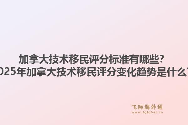 加拿大技術(shù)移民評分標(biāo)準(zhǔn)有哪些？2025年加拿大技術(shù)移民評分變化趨勢是什么？