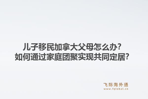 兒子移民加拿大父母怎么辦？如何通過家庭團聚實現(xiàn)共同定居？