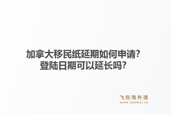 加拿大移民紙延期如何申請？登陸日期可以延長嗎？