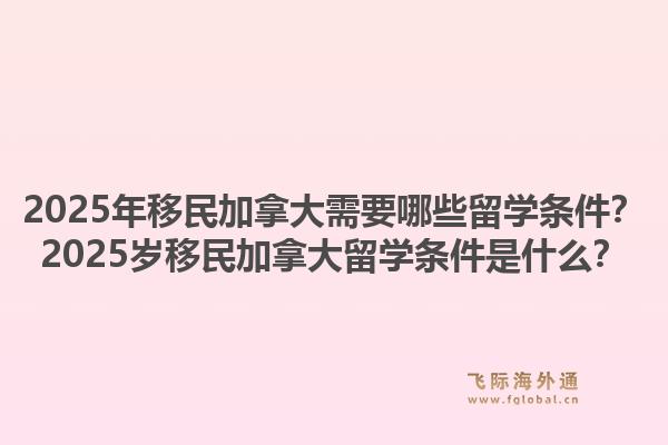 2025年移民加拿大需要哪些留學(xué)條件？2025歲移民加拿大留學(xué)條件是什么？