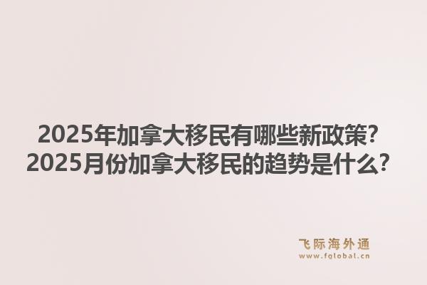 2025年加拿大移民有哪些新政策？2025月份加拿大移民的趨勢是什么？