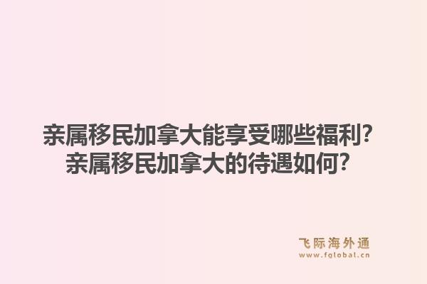 親屬移民加拿大能享受哪些福利？親屬移民加拿大的待遇如何？