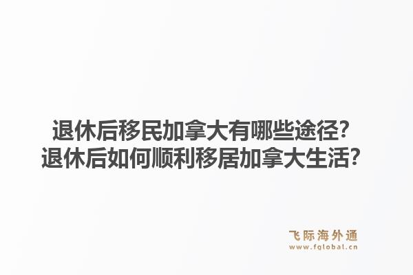退休后移民加拿大有哪些途徑？退休后如何順利移居加拿大生活？