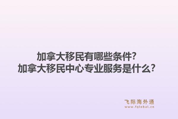 加拿大移民有哪些條件？加拿大移民中心專業(yè)服務是什么？