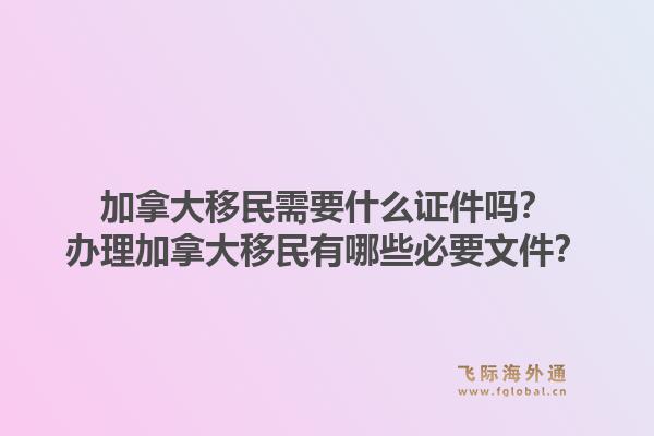加拿大移民需要什么證件嗎？辦理加拿大移民有哪些必要文件？