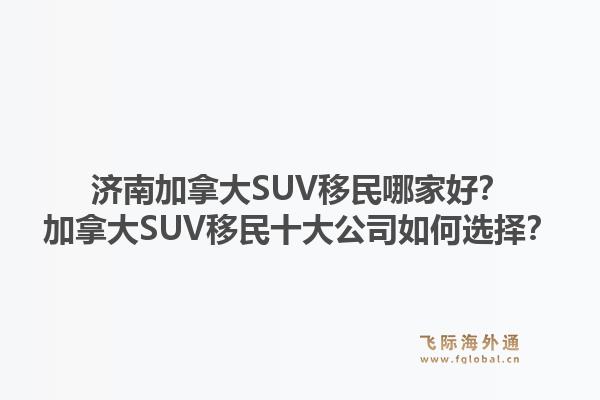 濟南加拿大SUV移民哪家好？加拿大SUV移民十大公司如何選擇？