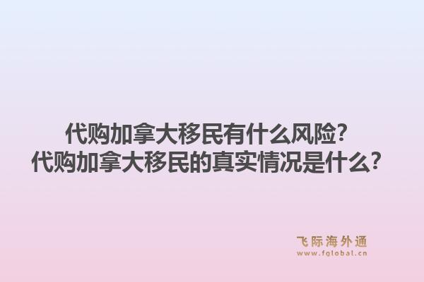 代購加拿大移民有什么風險？代購加拿大移民的真實情況是什么？