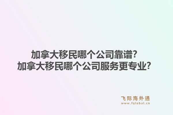 加拿大移民哪個公司靠譜？加拿大移民哪個公司服務(wù)更專業(yè)？