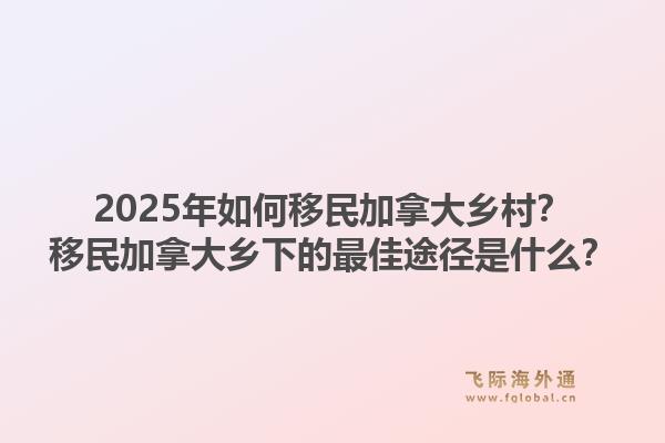 2025年如何移民加拿大鄉(xiāng)村？移民加拿大鄉(xiāng)下的最佳途徑是什么？1.jpg