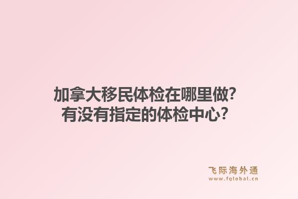 加拿大移民體檢在哪里做？有沒有指定的體檢中心？1.jpg