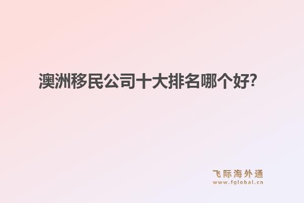 澳洲移民公司十大排名哪個好？洞察飛際移民：搶跑身份紅利