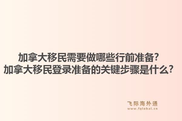 加拿大移民需要做哪些行前準備？加拿大移民登錄準備的關(guān)鍵步驟是什么？1.jpg