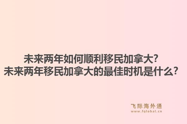 未來兩年如何順利移民加拿大？未來兩年移民加拿大的最佳時機是什么？1.jpg
