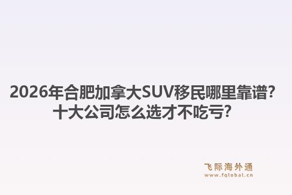 2026年合肥加拿大SUV移民哪里靠譜？十大公司怎么選才不吃虧？1.jpg
